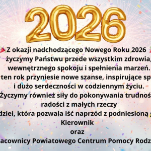 Z okazji nadchodzącego Nowego Roku 2026  życzymy Państwu przede wszystkim zdrowia,  wewnętrznego spokoju i spełnienia marzeń. Niech ten rok przyniesie nowe szanse, inspirujące spotkania  i dużo serdeczności w codziennym życiu.  Życzymy również siły do pokonywania trudności,  radości z małych rzeczy  i nadziei, która pozwala iść naprzód z podniesioną głową. Kierownik  oraz  Pracownicy Powiatowego Centrum Pomocy Rodzinie